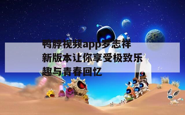 鸭脖视频app罗志祥新版本让你享受极致乐趣与青春回忆