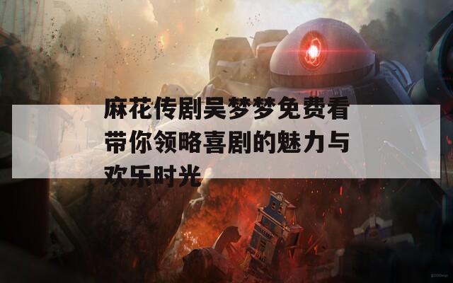 麻花传剧吴梦梦免费看带你领略喜剧的魅力与欢乐时光
