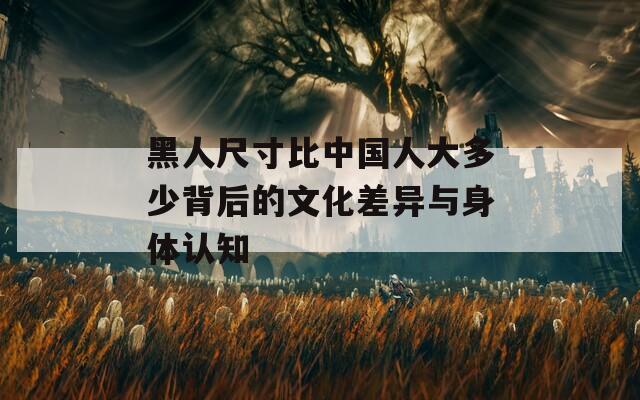 黑人尺寸比中国人大多少背后的文化差异与身体认知