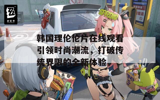 韩国理伦伦片在线观看引领时尚潮流，打破传统界限的全新体验