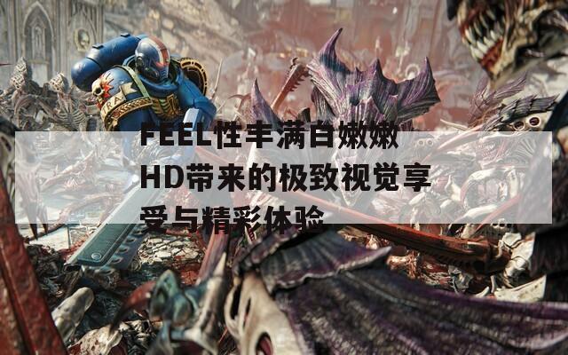 FEEL性丰满白嫩嫩HD带来的极致视觉享受与精彩体验