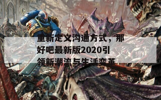 重新定义沟通方式，那好吧最新版2020引领新潮流与生活变革