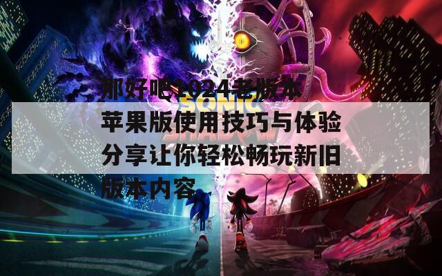 那好吧1024老版本苹果版使用技巧与体验分享让你轻松畅玩新旧版本内容