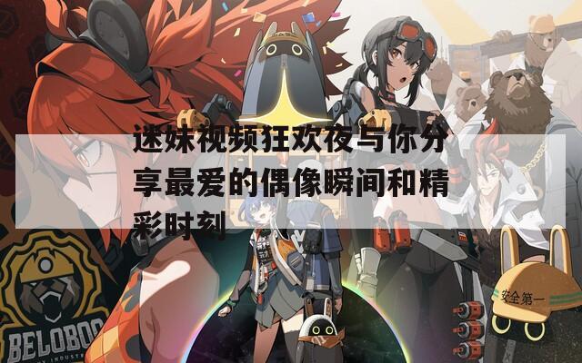 迷妹视频狂欢夜与你分享最爱的偶像瞬间和精彩时刻