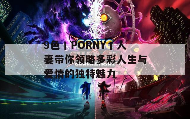 9色丨PORNY丨人妻带你领略多彩人生与爱情的独特魅力