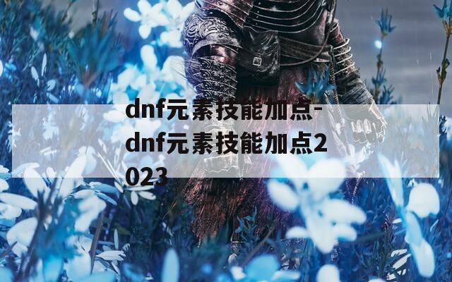 dnf元素技能加点-dnf元素技能加点2023