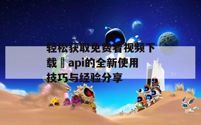 轻松获取免费看视频下载汅api的全新使用技巧与经验分享