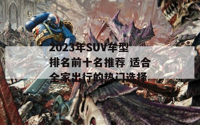 2023年SUV车型排名前十名推荐 适合全家出行的热门选择