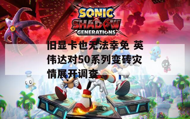 旧显卡也无法幸免 英伟达对50系列变砖灾情展开调查