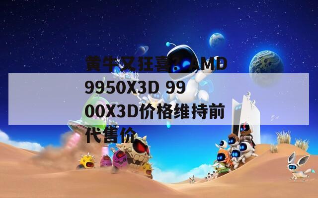 黄牛又狂喜？AMD 9950X3D 9900X3D价格维持前代售价