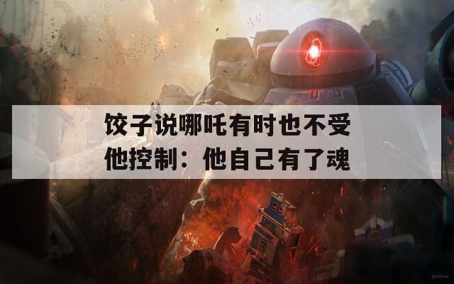 饺子说哪吒有时也不受他控制：他自己有了魂