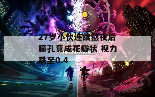 27岁小伙连续熬夜后瞳孔竟成花瓣状 视力跌至0.4