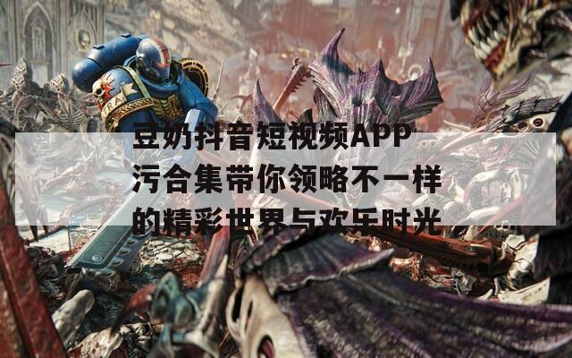 豆奶抖音短视频APP污合集带你领略不一样的精彩世界与欢乐时光  第1张