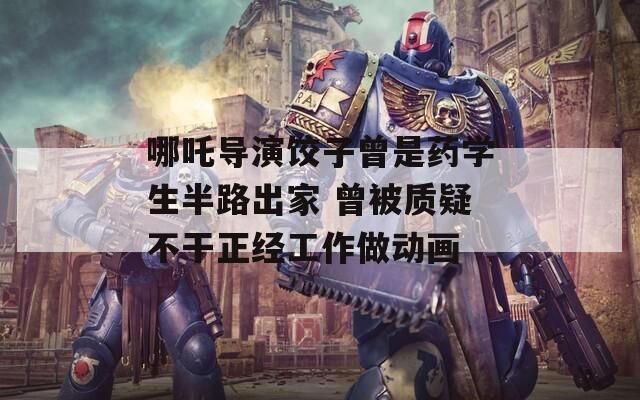 哪吒导演饺子曾是药学生半路出家 曾被质疑不干正经工作做动画
