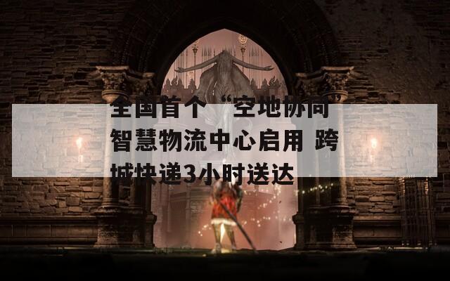 全国首个“空地协同”智慧物流中心启用 跨城快递3小时送达