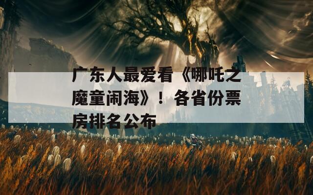 广东人最爱看《哪吒之魔童闹海》！各省份票房排名公布
