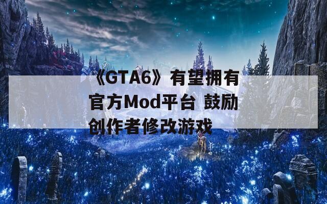 《GTA6》有望拥有官方Mod平台 鼓励创作者修改游戏
