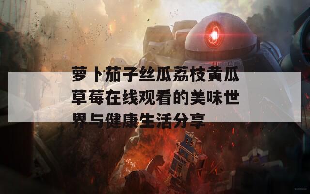 萝卜茄子丝瓜荔枝黄瓜草莓在线观看的美味世界与健康生活分享  第1张