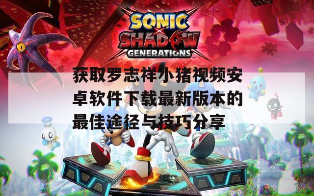获取罗志祥小猪视频安卓软件下载最新版本的最佳途径与技巧分享