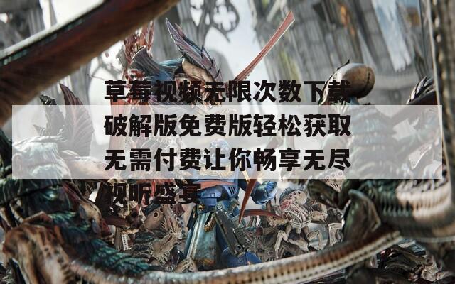 草莓视频无限次数下载破解版免费版轻松获取无需付费让你畅享无尽视听盛宴