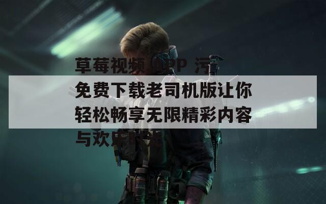草莓视频.APP 污免费下载老司机版让你轻松畅享无限精彩内容与欢乐时光