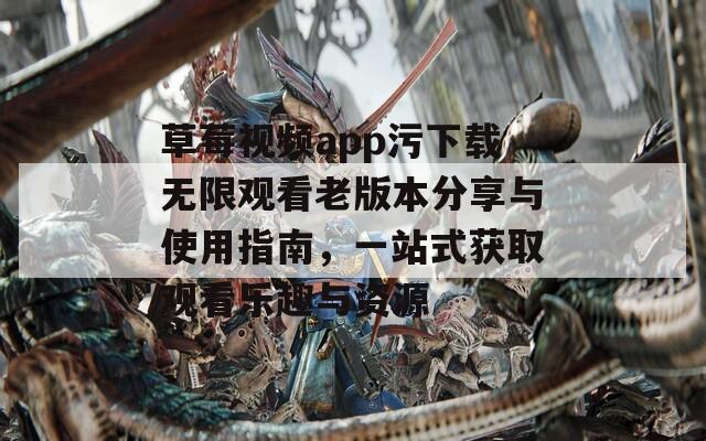 草莓视频app污下载无限观看老版本分享与使用指南，一站式获取观看乐趣与资源