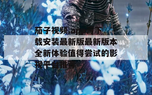 茄子视频.app污下载安装最新版最新版本全新体验值得尝试的影视平台推荐