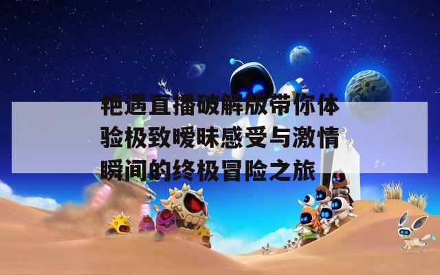 艳遇直播破解版带你体验极致暧昧感受与激情瞬间的终极冒险之旅