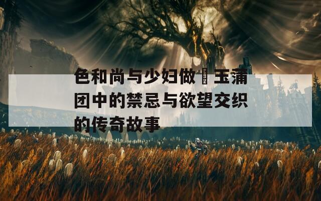 色和尚与少妇做愛玉蒲团中的禁忌与欲望交织的传奇故事