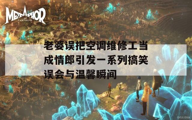 老婆误把空调维修工当成情郎引发一系列搞笑误会与温馨瞬间