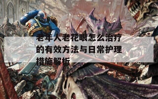 老年人老花眼怎么治疗的有效方法与日常护理措施解析