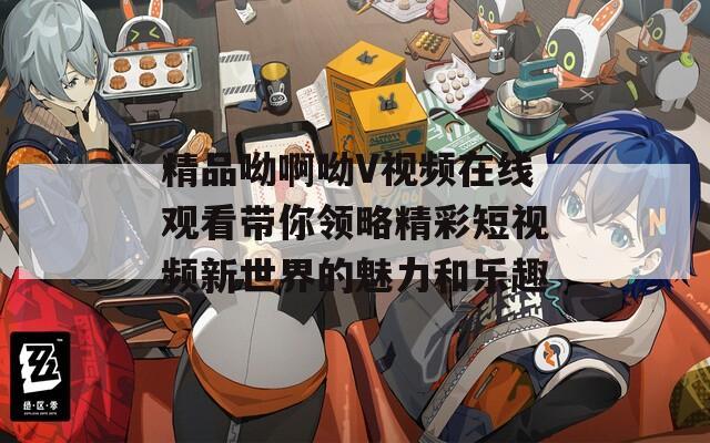 精品呦啊呦V视频在线观看带你领略精彩短视频新世界的魅力和乐趣