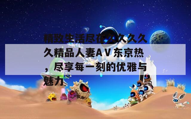 精致生活尽在久久久久久精品人妻AⅤ东京热，尽享每一刻的优雅与魅力