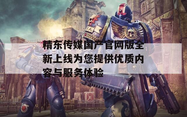 精东传媒国产官网版全新上线为您提供优质内容与服务体验