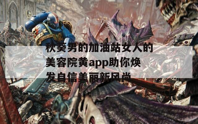 秋葵男的加油站女人的美容院黄app助你焕发自信美丽新风尚