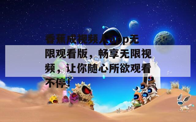 香蕉成视频人app无限观看版，畅享无限视频，让你随心所欲观看不停！
