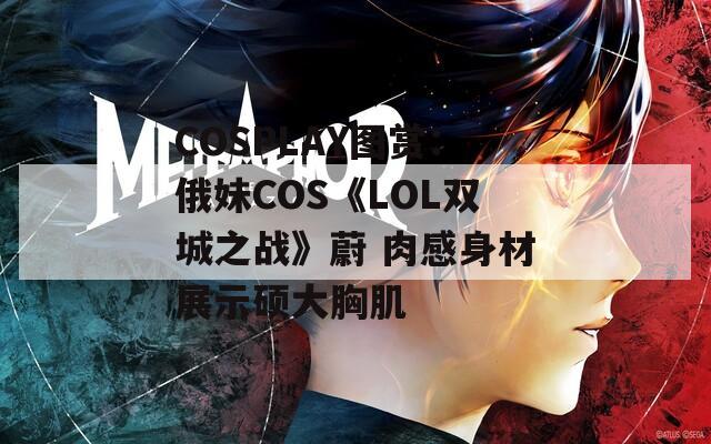 COSPLAY图赏：俄妹COS《LOL双城之战》蔚 肉感身材展示硕大胸肌