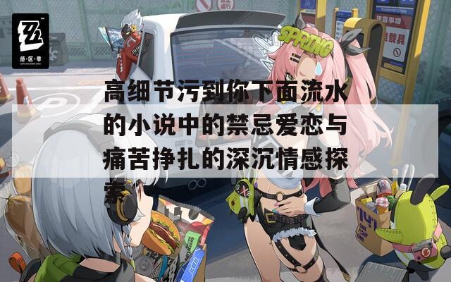 高细节污到你下面流水的小说中的禁忌爱恋与痛苦挣扎的深沉情感探索