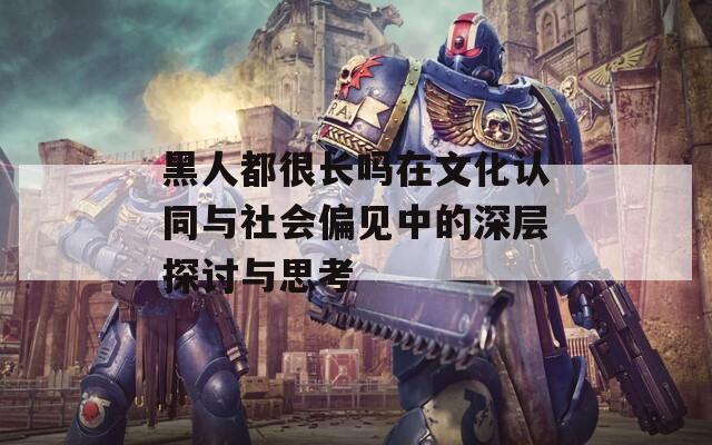 黑人都很长吗在文化认同与社会偏见中的深层探讨与思考
