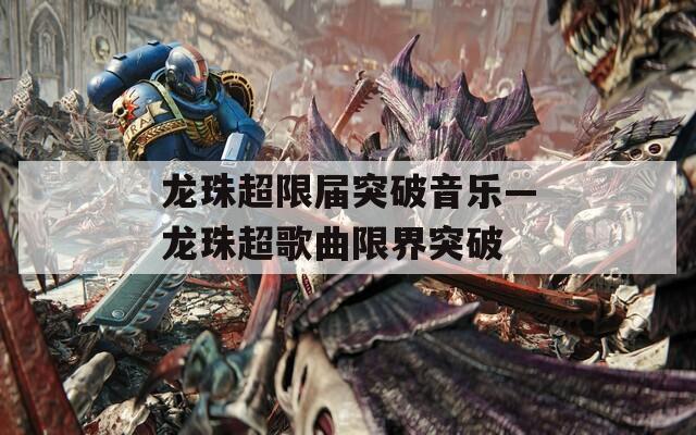 龙珠超限届突破音乐—龙珠超歌曲限界突破