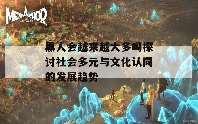 黑人会越来越大多吗探讨社会多元与文化认同的发展趋势