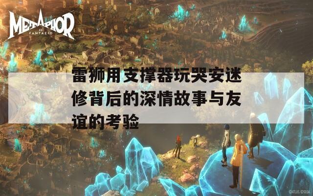 雷狮用支撑器玩哭安迷修背后的深情故事与友谊的考验