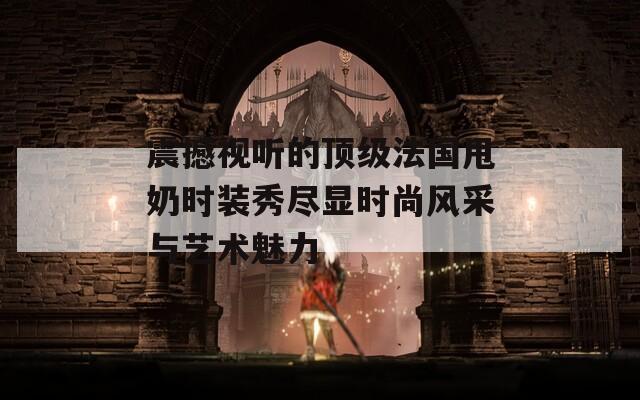 震撼视听的顶级法国甩奶时装秀尽显时尚风采与艺术魅力