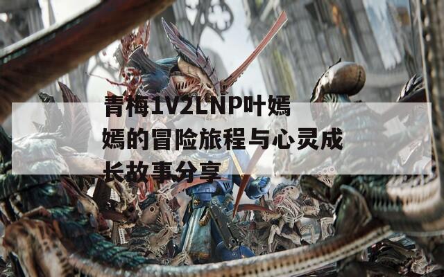 青梅1V2LNP叶嫣嫣的冒险旅程与心灵成长故事分享