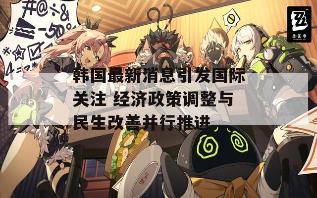 韩国最新消息引发国际关注 经济政策调整与民生改善并行推进