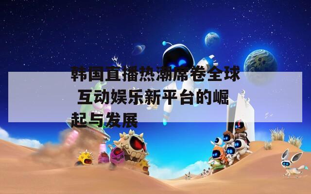 韩国直播热潮席卷全球 互动娱乐新平台的崛起与发展