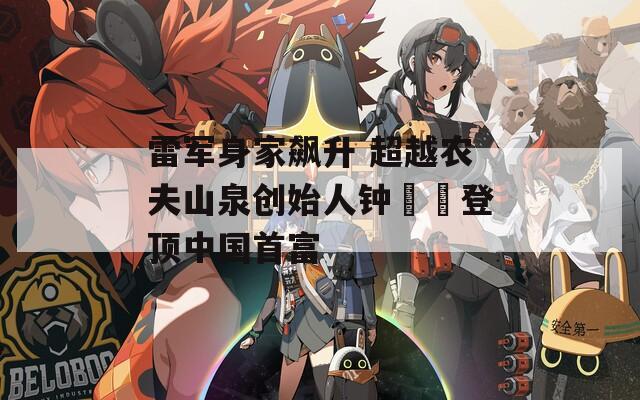 雷军身家飙升 超越农夫山泉创始人钟睒睒登顶中国首富