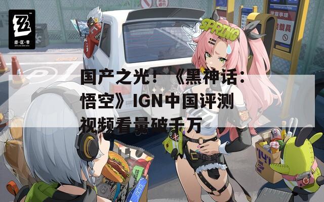 国产之光！《黑神话：悟空》IGN中国评测视频看量破千万