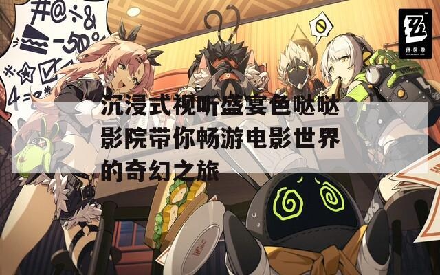 沉浸式视听盛宴色哒哒影院带你畅游电影世界的奇幻之旅