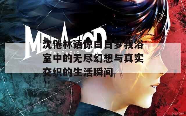 沈倦林语惊白日梦我浴室中的无尽幻想与真实交织的生活瞬间